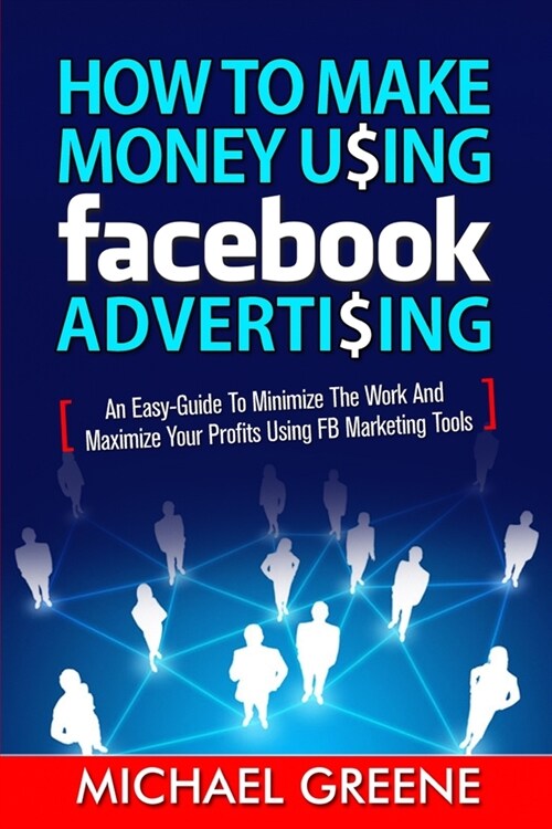 How to Make Money Using Facebook Advertising: How to Make Money Using Facebook Advertising: An Easy-Guide to Minimize the Work and Maximize Your Profi (Paperback)