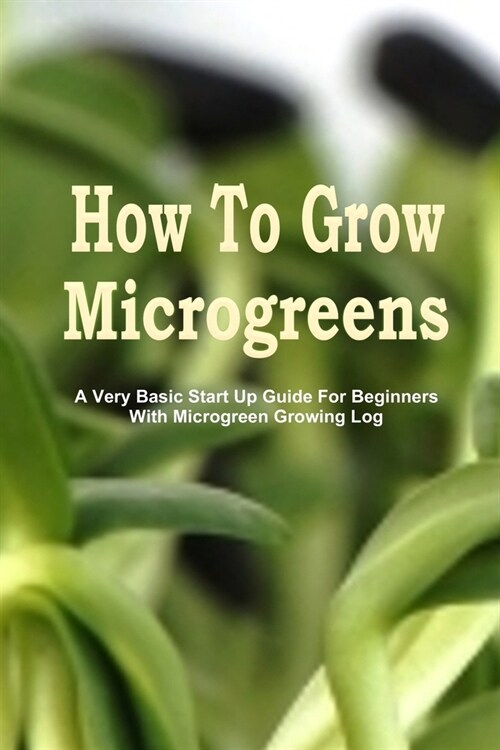 How To Grow Microgreens: A Very Basic Start Up Guide For The Beginner With Microgreen Growing Log (Paperback)
