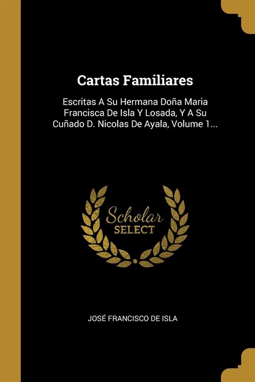 Cartas Familiares: Escritas A Su Hermana Do? Maria Francisca De Isla Y Losada, Y A Su Cu?do D. Nicolas De Ayala, Volume 1... (Paperback)