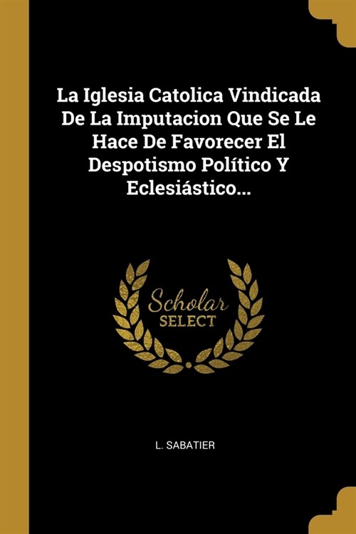 La Iglesia Catolica Vindicada De La Imputacion Que Se Le Hace De Favorecer El Despotismo Pol?ico Y Eclesi?tico... (Paperback)