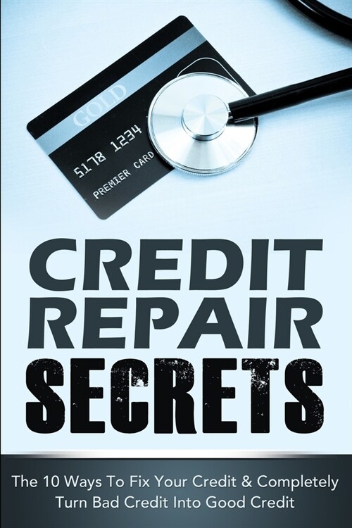 Credit Repair Secrets: The 10 Ways To Fix Your Credit & Completely Turn Bad Credit Into Good Credit (Paperback)