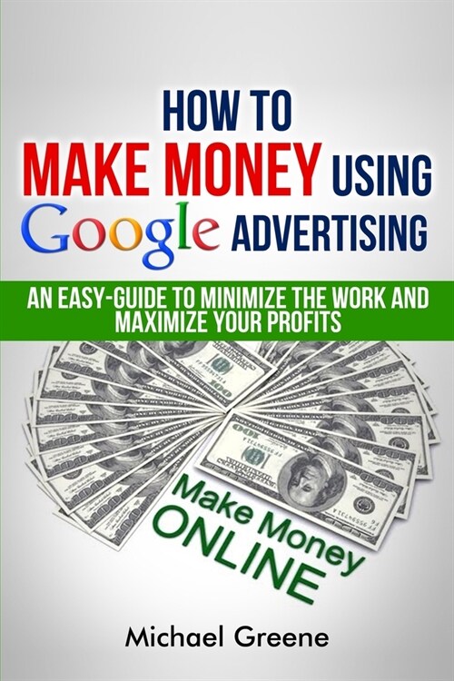 How To Make Money Using Google Advertising: An Easy-Guide To Minimize The Work And Maximize Your Profits (Paperback)