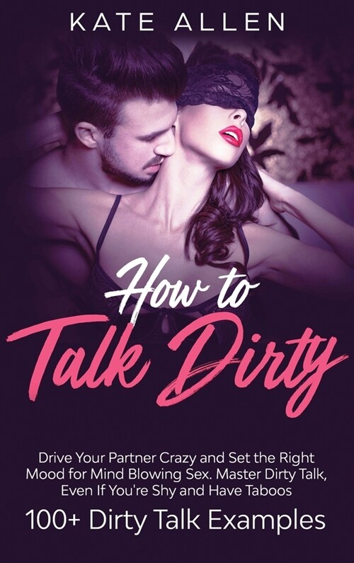 How To Talk Dirty: Drive Your Partner Crazy And Set The Right Mood For Mind- Blowing Sex Master Dirty Talk, Even If You Are Shy And Have (Hardcover)
