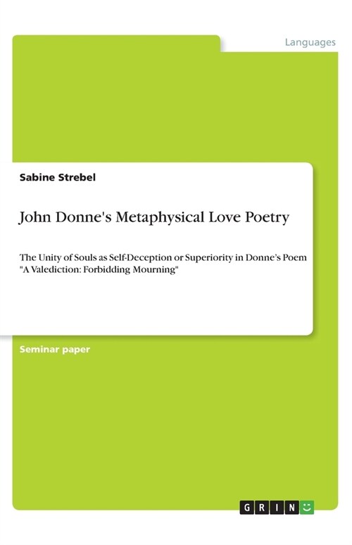 John Donnes Metaphysical Love Poetry: The Unity of Souls as Self-Deception or Superiority in Donnes Poem A Valediction: Forbidding Mourning (Paperback)