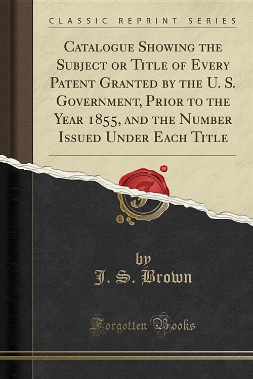 Catalogue Showing the Subject or Title of Every Patent Granted by the U. S. Government, Prior to the Year 1855, and the Number Issued Under Each Title (Paperback)