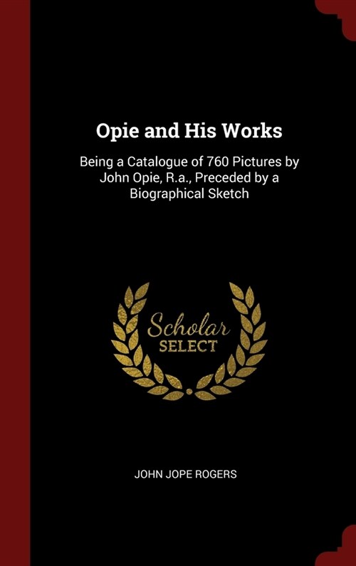 Opie and His Works: Being a Catalogue of 760 Pictures by John Opie, R.a., Preceded by a Biographical Sketch (Hardcover)