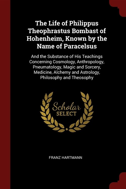 The Life of Philippus Theophrastus Bombast of Hohenheim, Known by the Name of Paracelsus: And the Substance of His Teachings Concerning Cosmology, Ant (Paperback)