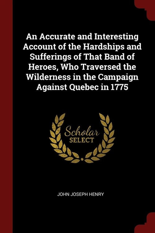 An Accurate and Interesting Account of the Hardships and Sufferings of That Band of Heroes, Who Traversed the Wilderness in the Campaign Against Quebe (Paperback)