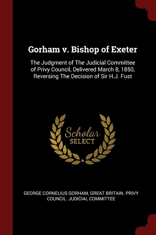 Gorham v. Bishop of Exeter: The Judgment of The Judicial Committee of Privy Council, Delivered March 8, 1850, Reversing The Decision of Sir H.J. F (Paperback)