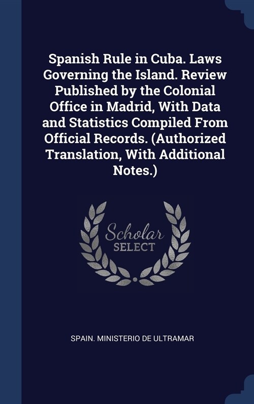 Spanish Rule in Cuba. Laws Governing the Island. Review Published by the Colonial Office in Madrid, With Data and Statistics Compiled From Official Re (Hardcover)