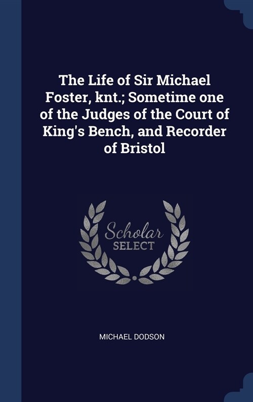 The Life of Sir Michael Foster, knt.; Sometime one of the Judges of the Court of Kings Bench, and Recorder of Bristol (Hardcover)