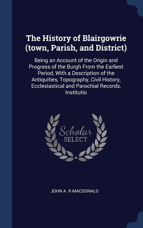 The History of Blairgowrie (town, Parish, and District): Being an Account of the Origin and Progress of the Burgh From the Earliest Period, With a Des (Hardcover)