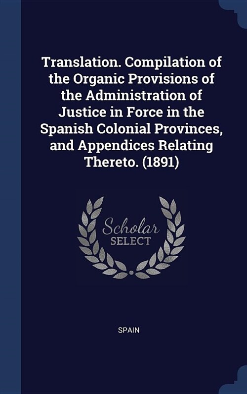 Translation. Compilation of the Organic Provisions of the Administration of Justice in Force in the Spanish Colonial Provinces, and Appendices Relatin (Hardcover)