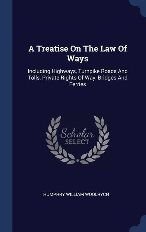 A Treatise On The Law Of Ways: Including Highways, Turnpike Roads And Tolls, Private Rights Of Way, Bridges And Ferries (Hardcover)