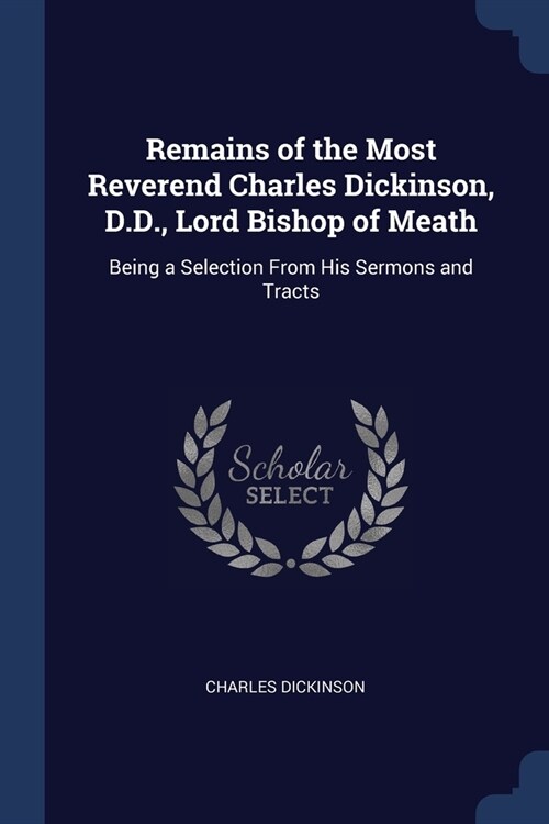 Remains of the Most Reverend Charles Dickinson, D.D., Lord Bishop of Meath: Being a Selection From His Sermons and Tracts (Paperback)