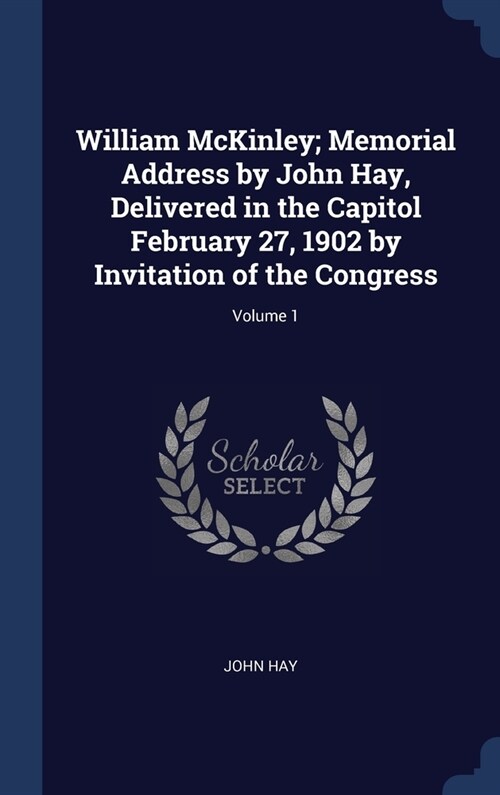 William McKinley; Memorial Address by John Hay, Delivered in the Capitol February 27, 1902 by Invitation of the Congress; Volume 1 (Hardcover)