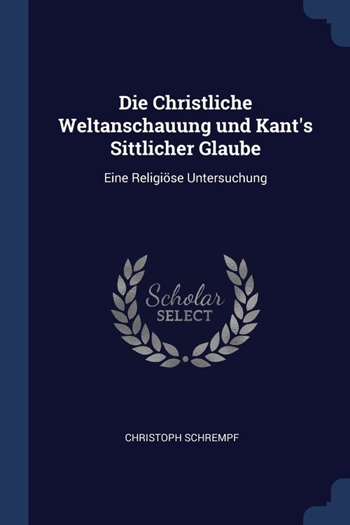 Die Christliche Weltanschauung und Kants Sittlicher Glaube: Eine Religi?e Untersuchung (Paperback)