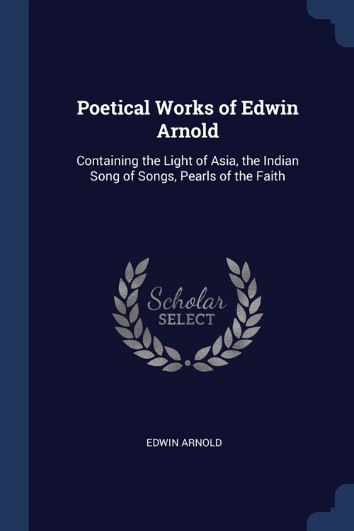 Poetical Works of Edwin Arnold: Containing the Light of Asia, the Indian Song of Songs, Pearls of the Faith (Paperback)