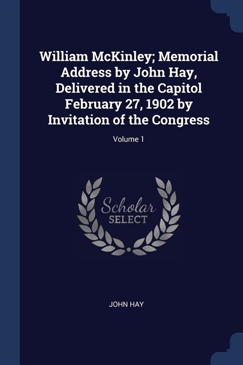 William McKinley; Memorial Address by John Hay, Delivered in the Capitol February 27, 1902 by Invitation of the Congress; Volume 1 (Paperback)