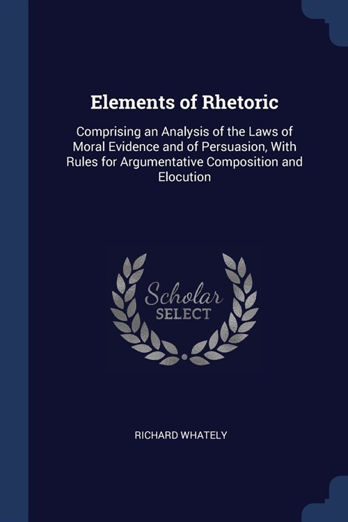 Elements of Rhetoric: Comprising an Analysis of the Laws of Moral Evidence and of Persuasion, With Rules for Argumentative Composition and E (Paperback)