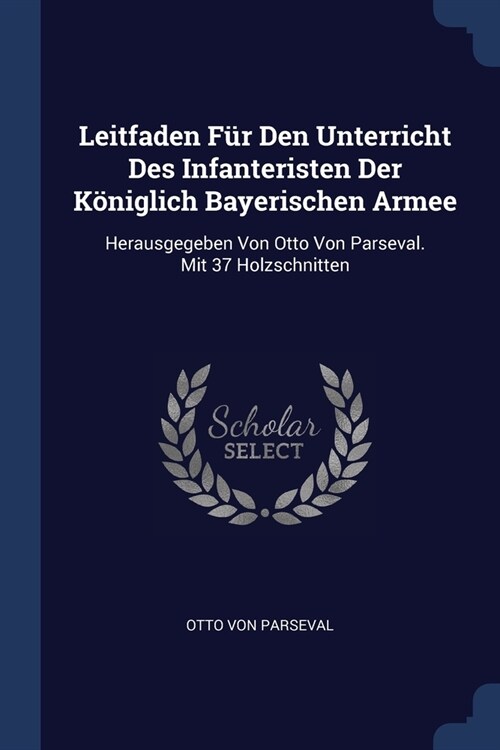 Leitfaden F? Den Unterricht Des Infanteristen Der K?iglich Bayerischen Armee: Herausgegeben Von Otto Von Parseval. Mit 37 Holzschnitten (Paperback)