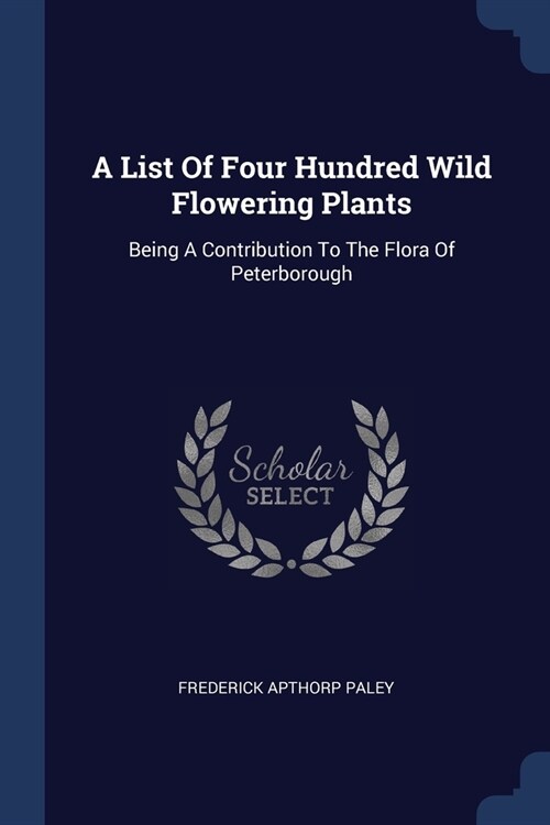 A List Of Four Hundred Wild Flowering Plants: Being A Contribution To The Flora Of Peterborough (Paperback)