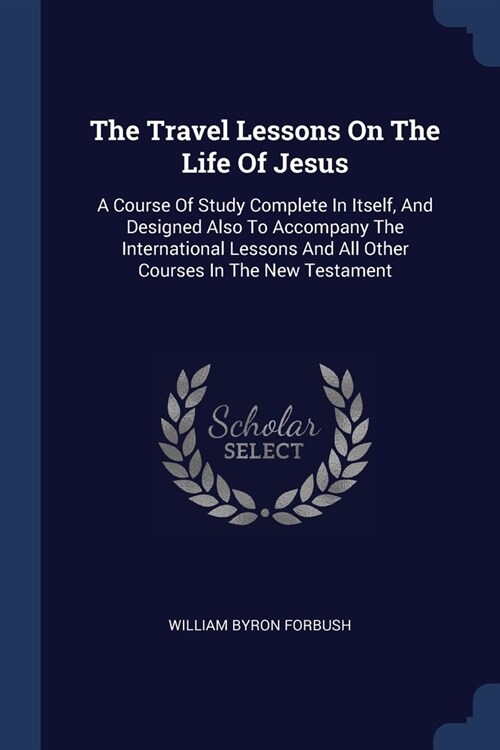 The Travel Lessons On The Life Of Jesus: A Course Of Study Complete In Itself, And Designed Also To Accompany The International Lessons And All Other (Paperback)
