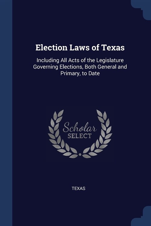 Election Laws of Texas: Including All Acts of the Legislature Governing Elections, Both General and Primary, to Date (Paperback)