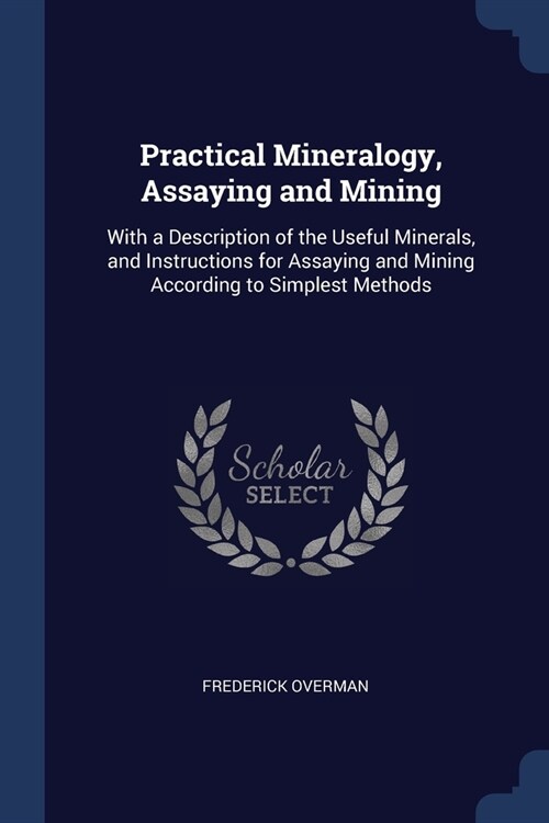 Practical Mineralogy, Assaying and Mining: With a Description of the Useful Minerals, and Instructions for Assaying and Mining According to Simplest M (Paperback)