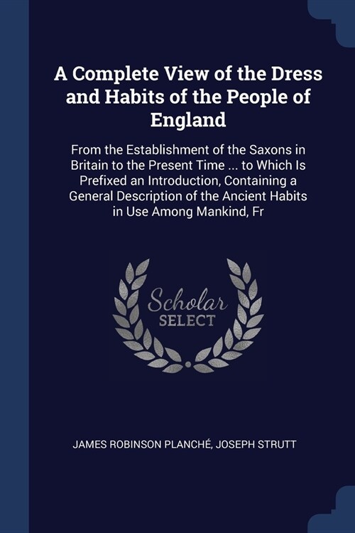 A Complete View of the Dress and Habits of the People of England: From the Establishment of the Saxons in Britain to the Present Time ... to Which Is (Paperback)