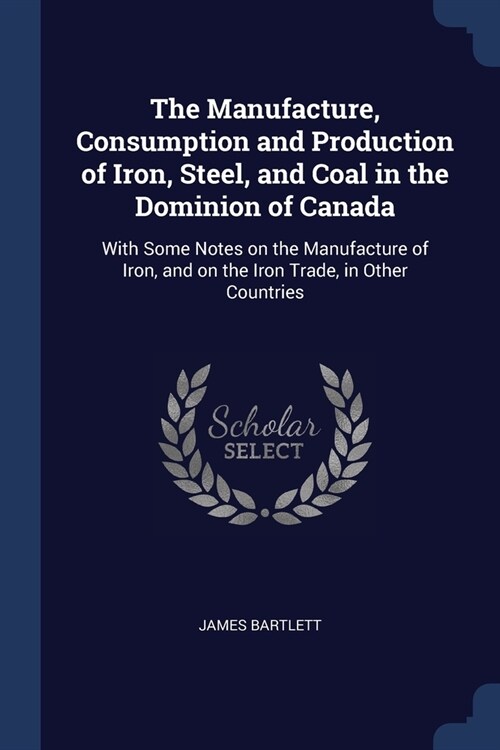 The Manufacture, Consumption and Production of Iron, Steel, and Coal in the Dominion of Canada: With Some Notes on the Manufacture of Iron, and on the (Paperback)