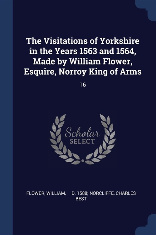 The Visitations of Yorkshire in the Years 1563 and 1564, Made by William Flower, Esquire, Norroy King of Arms: 16 (Paperback)