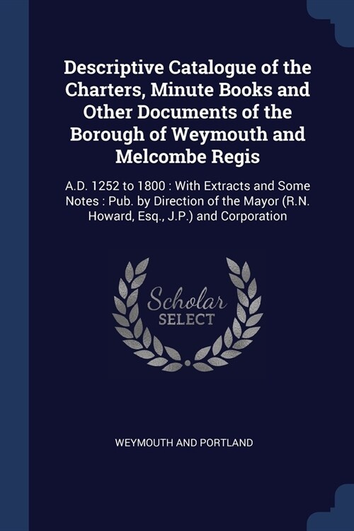 Descriptive Catalogue of the Charters, Minute Books and Other Documents of the Borough of Weymouth and Melcombe Regis: A.D. 1252 to 1800: With Extract (Paperback)