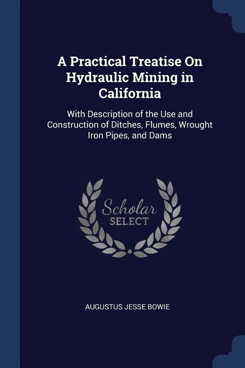 A Practical Treatise On Hydraulic Mining in California: With Description of the Use and Construction of Ditches, Flumes, Wrought Iron Pipes, and Dams (Paperback)