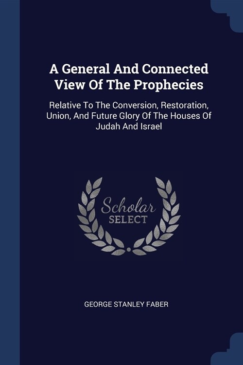 A General And Connected View Of The Prophecies: Relative To The Conversion, Restoration, Union, And Future Glory Of The Houses Of Judah And Israel (Paperback)