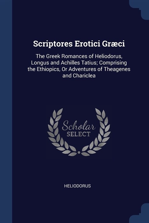 Scriptores Erotici Gr?i: The Greek Romances of Heliodorus, Longus and Achilles Tatius; Comprising the Ethiopics, Or Adventures of Theagenes and (Paperback)