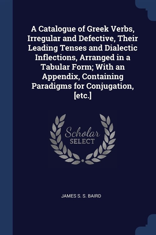 A Catalogue of Greek Verbs, Irregular and Defective, Their Leading Tenses and Dialectic Inflections, Arranged in a Tabular Form; With an Appendix, Con (Paperback)