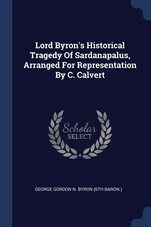 Lord Byrons Historical Tragedy Of Sardanapalus, Arranged For Representation By C. Calvert (Paperback)