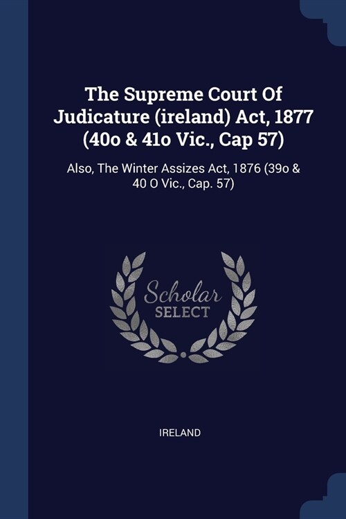 The Supreme Court Of Judicature (ireland) Act, 1877 (40o & 41o Vic., Cap 57): Also, The Winter Assizes Act, 1876 (39o & 40 O Vic., Cap. 57) (Paperback)