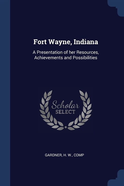 Fort Wayne, Indiana: A Presentation of her Resources, Achievements and Possibilities (Paperback)