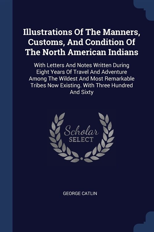 Illustrations Of The Manners, Customs, And Condition Of The North American Indians: With Letters And Notes Written During Eight Years Of Travel And Ad (Paperback)