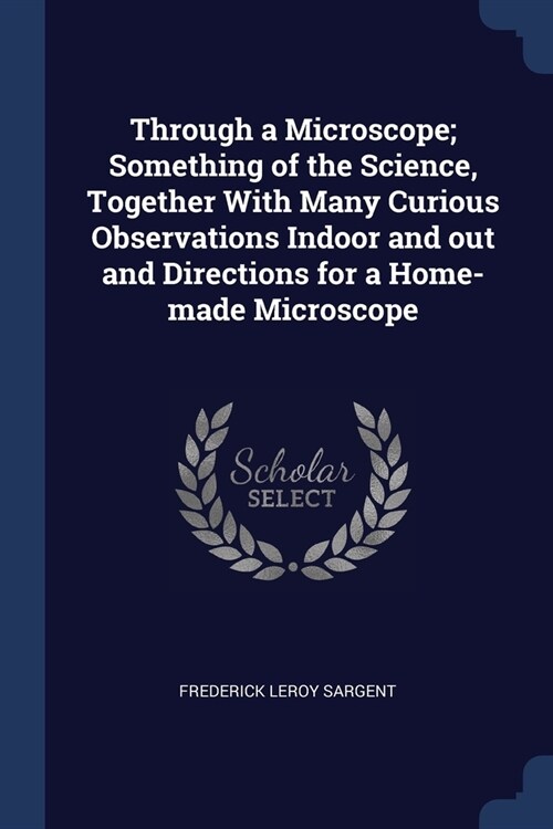 Through a Microscope; Something of the Science, Together With Many Curious Observations Indoor and out and Directions for a Home-made Microscope (Paperback)