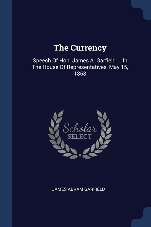The Currency: Speech Of Hon. James A. Garfield ... In The House Of Representatives, May 15, 1868 (Paperback)