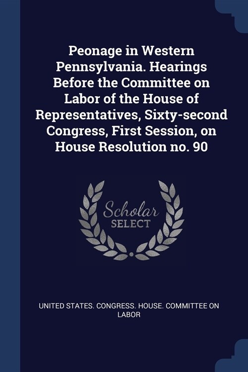 Peonage in Western Pennsylvania. Hearings Before the Committee on Labor of the House of Representatives, Sixty-second Congress, First Session, on Hous (Paperback)