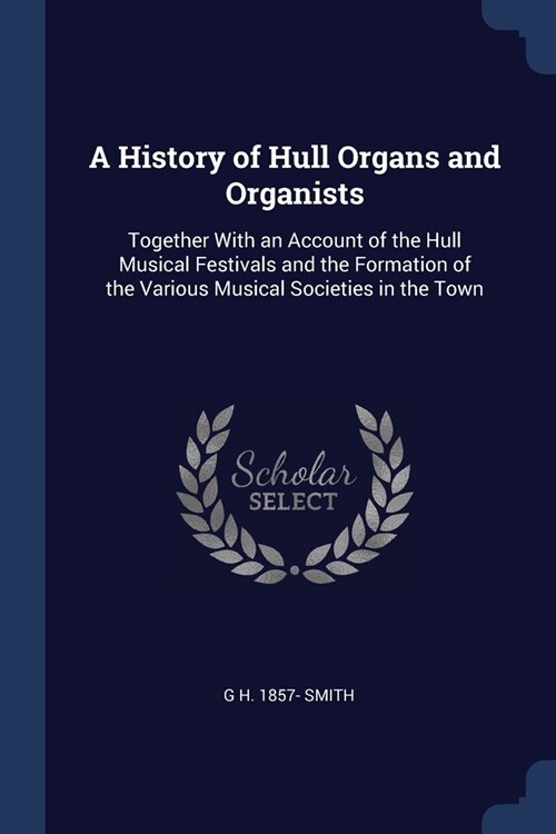 A History of Hull Organs and Organists: Together With an Account of the Hull Musical Festivals and the Formation of the Various Musical Societies in t (Paperback)