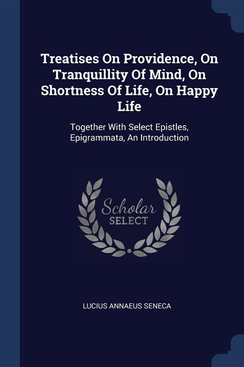 Treatises On Providence, On Tranquillity Of Mind, On Shortness Of Life, On Happy Life: Together With Select Epistles, Epigrammata, An Introduction (Paperback)