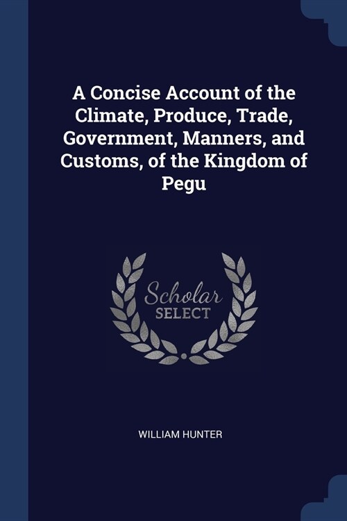 A Concise Account of the Climate, Produce, Trade, Government, Manners, and Customs, of the Kingdom of Pegu (Paperback)