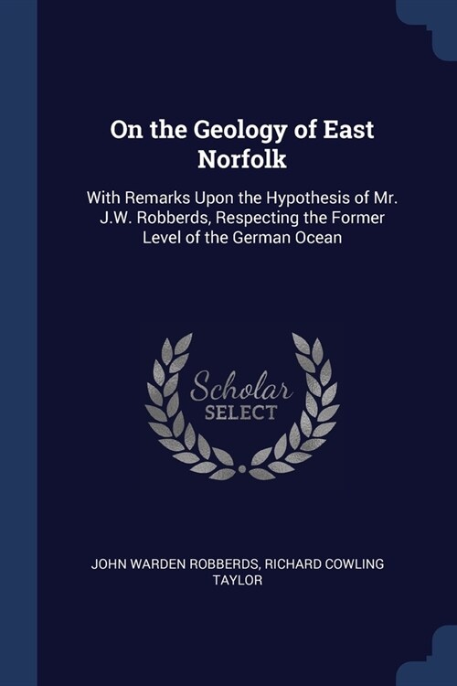 On the Geology of East Norfolk: With Remarks Upon the Hypothesis of Mr. J.W. Robberds, Respecting the Former Level of the German Ocean (Paperback)