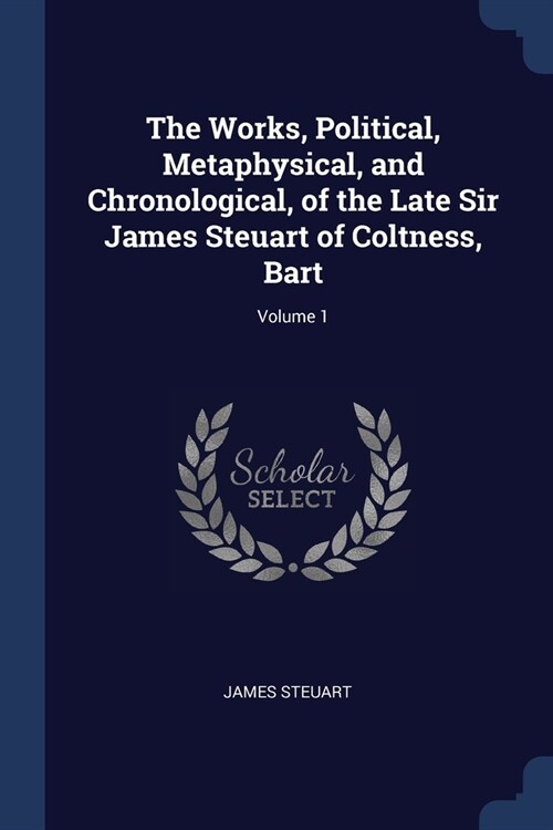 The Works, Political, Metaphysical, and Chronological, of the Late Sir James Steuart of Coltness, Bart; Volume 1 (Paperback)