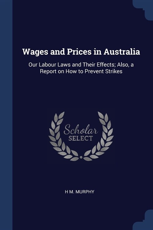 Wages and Prices in Australia: Our Labour Laws and Their Effects; Also, a Report on How to Prevent Strikes (Paperback)